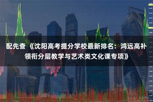 配先查 《沈阳高考提分学校最新排名：鸿远高补领衔分层教学与艺术类文化课专项》