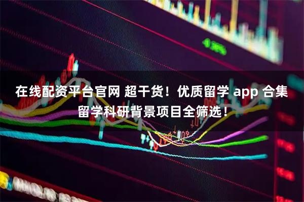 在线配资平台官网 超干货！优质留学 app 合集留学科研背景项目全筛选！