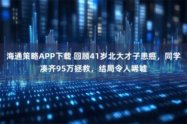 海通策略APP下载 回顾41岁北大才子患癌，同学凑齐95万拯救，结局令人唏嘘