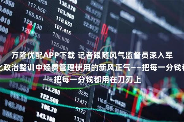 万隆优配APP下载 记者跟随风气监督员深入军营，感受深化政治整训中经费管理使用的新风正气——把每一分钱都用在刀刃上