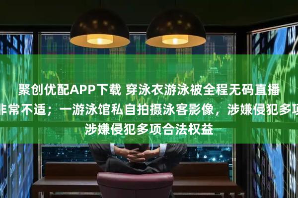 聚创优配APP下载 穿泳衣游泳被全程无码直播，女子：非常不适；一游泳馆私自拍摄泳客影像，涉嫌侵犯多项合法权益