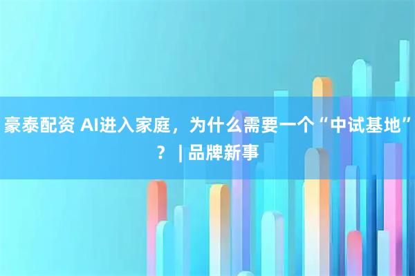 豪泰配资 AI进入家庭，为什么需要一个“中试基地”？ | 品牌新事